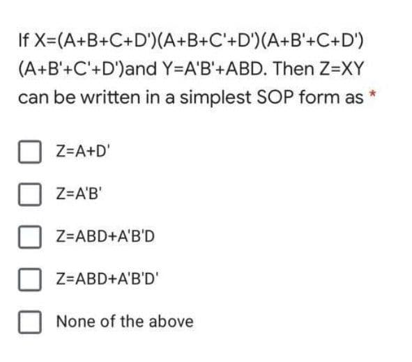 If X=(A+B+C+D')(A+B+C'+D')(A+B'+C+D')
(A+B'+C'+D')and Y=A'B'+ABD. Then Z=XY
can be written in a simplest SOP form as
Z=A+D'
Z=A'B'
Z=ABD+A'B'D
Z=ABD+A'B'D'
None of the above
