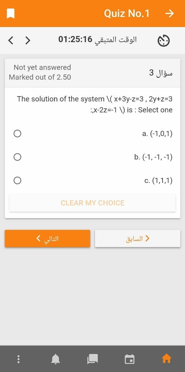 Quiz No.1
->
< >
الوقت المتبقی 01:25:16
Not yet answered
سؤال 3
Marked out of 2.50
The solution of the system \( x+3y-Z3D3, 2y+z=3
X-2z=-1 \) is : Select one
a. (-1,0,1)
b. (-1, -1, -1)
c. (1,1,1)
С.
CLEAR MY CHOICE
التالي (
د السابق
