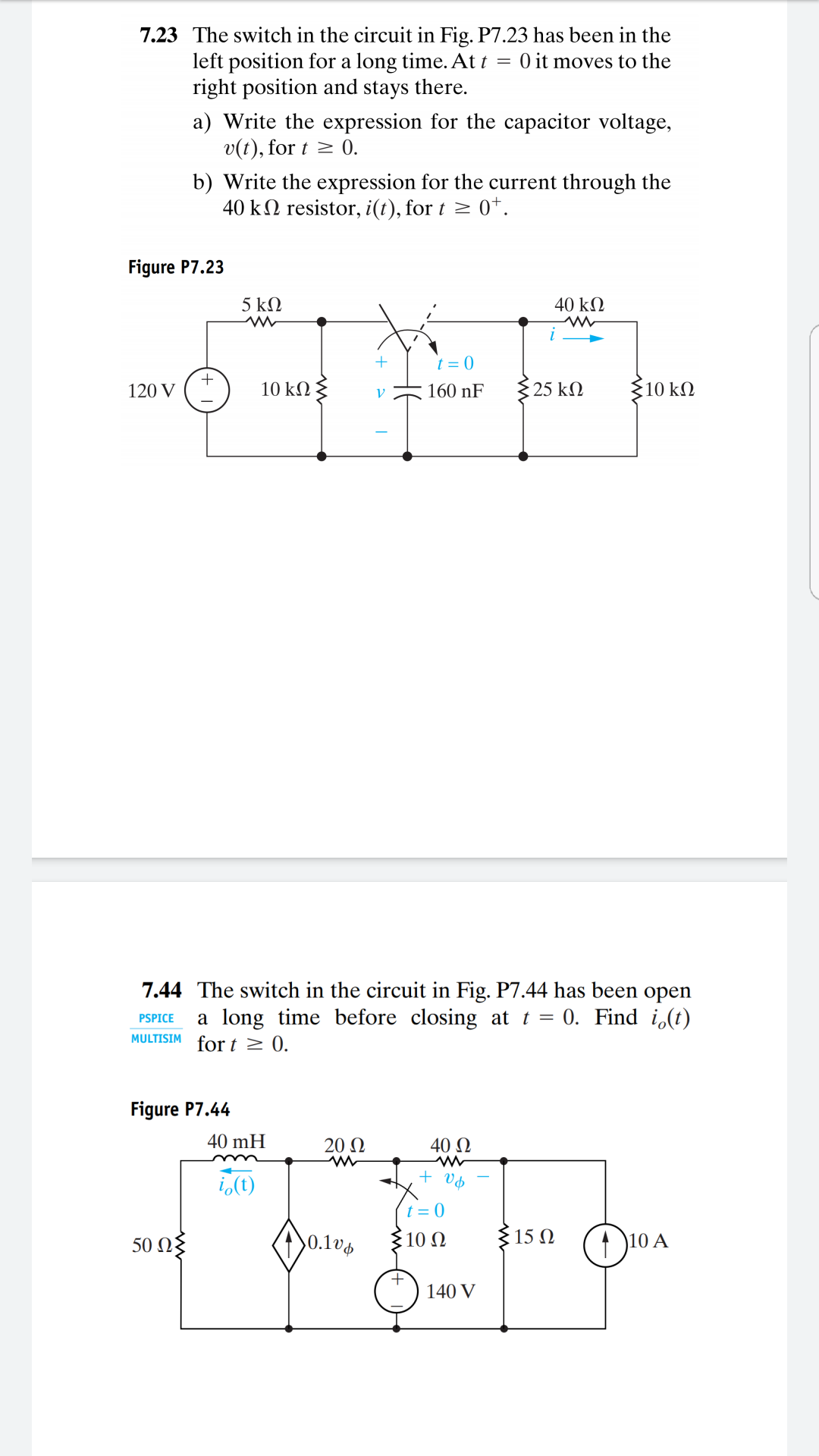7.23 The switch in the circuit in Fig. P7.23 has been in the
left position for a long time. At t
right position and stays there.
O it moves to the
a) Write the expression for the capacitor voltage,
v(t), for t > 0.
b) Write the expression for the current through the
40 kN resistor, i(t), for t > 0*.
Figure P7.23
5 ΚΩ
40 kΩ
t = 0
120 V
10 kΩ
160 nF
{25 k
ξ10 kΩ
7.44 The switch in the circuit in Fig. P7.44 has been open
a long time before closing at t = 0. Find i,(t)
PSPICE
MULTISIM for t > 0.
Figure P7.44
40 mH
20 Ω
40 N
i,(t)
+ Vý
t = 0
50 Ωξ
>0.1v
310 N
{15 N
1 )10 A
140 V
