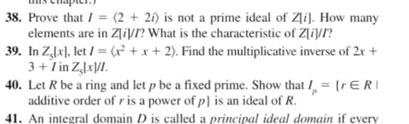 38. Prove that I = (2 + 2i) is not a prime ideal of Z[i]. How many
elements are in Z[i/I? What is the characteristic of Z[i]/I?
39. In Z,lx], let I = (x² + x + 2). Find the multiplicative inverse of 2r +
3 + Tin Z,lx]/I.
40. Let R be a ring and let p be a fixed prime. Show that I, = {rERI
additive order of r is a power of p} is an ideal of R.
41. An integral domain D is called a principal ideal domain if every
