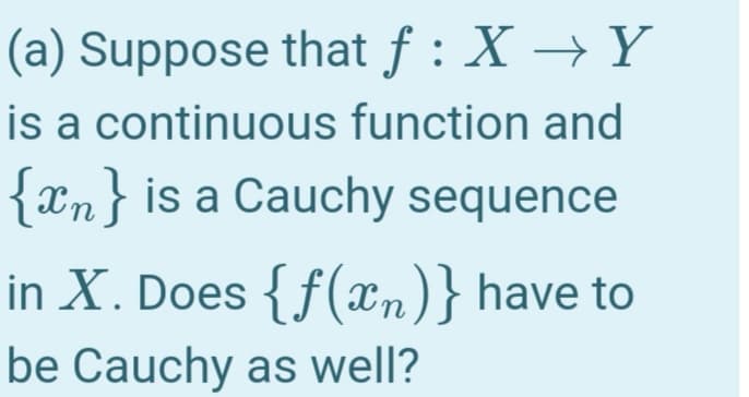 (a) Suppose that f : X → Y
is a continuous function and
{xn} is a Cauchy sequence
in X. Does { f(xn)} have to
be Cauchy as well?
