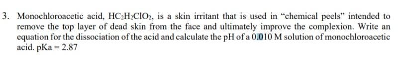 3. Monochloroacetic acid, HC2H2CIO2, is a skin irritant that is used in "chemical peels" intended to
remove the top layer of dead skin from the face and ultimately improve the complexion. Write an
equation for the dissociation of the acid and calculate the pH of a 0.010 M solution of monochloroacetic
acid. pKa = 2.87

