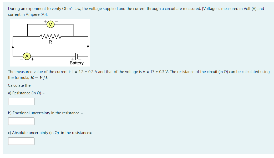 During an experiment to verify Ohm's law, the voltage supplied and the current through a circuit are measured. [Voltage is measured in Volt (V) and
current in Ampere (A)]).
www
R
Battery
The measured value of the current is I = 4.2 ± 0.2 A and that of the voltage is V = 17 + 0.3 V. The resistance of the circuit (in 2) can be calculated using
the formula, R =V/I,
Calculate the,
a) Resistance (in Q) =
b) Fractional uncertainty in the resistance =
c) Absolute uncertainty (in 0) in the resistance=
