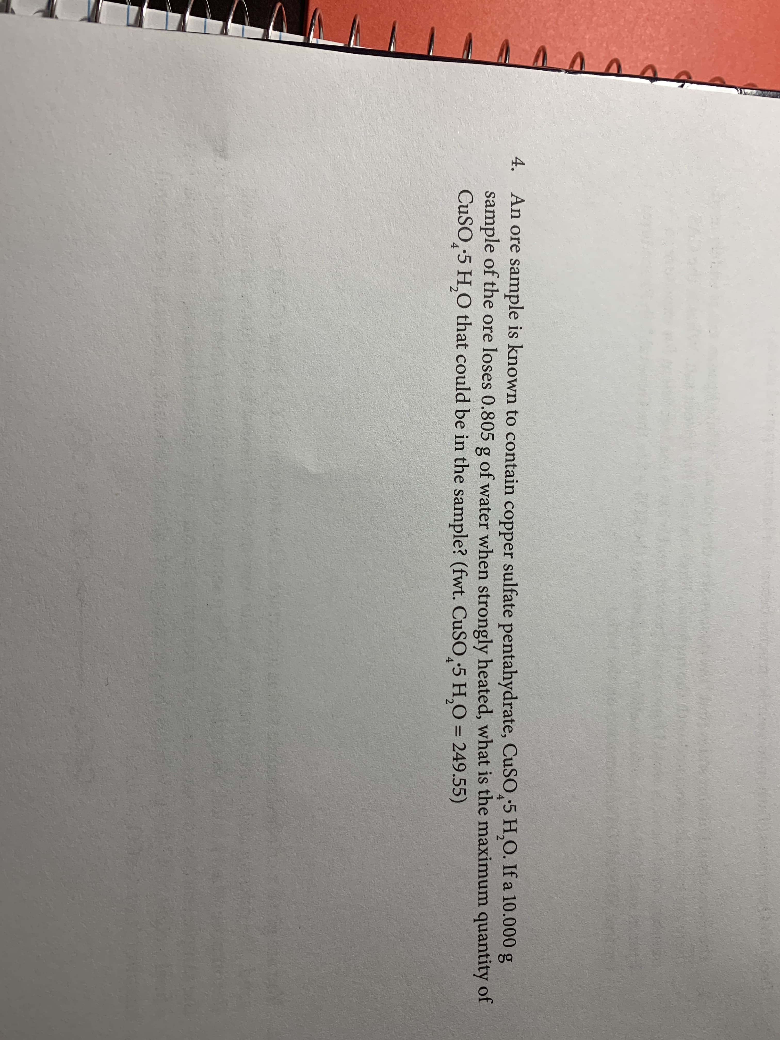 4. An ore
sample is known to contain copper sulfate pentahydrate, CuSO 5 H,O. If a 10.000 g
4
sample of the ore loses 0.805 g of water when strongly heated, what is the maximum quantity of
CuSO 5 H,O that could be in the sample? (fwt. CuSO,5 H,O 249.55)
