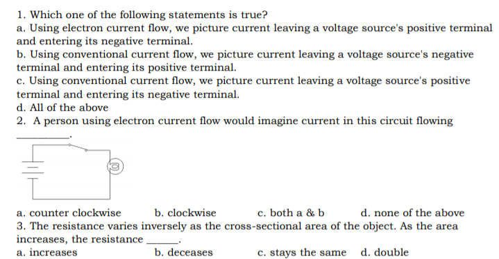 1. Which one of the following statements is true?
a. Using electron current flow, we picture current leaving a voltage source's positive terminal
and entering its negative terminal.
b. Using conventional current flow, we picture current leaving a voltage source's negative
terminal and entering its positive terminal.
c. Using conventional current flow, we picture current leaving a voltage source's positive
terminal and entering its negative terminal.
d. All of the above
2. A person using electron current flow would imagine current in this circuit flowing
a. counter clockwise
3. The resistance varies inversely as the cross-sectional area of the object. As the area
increases, the resistance
a. increases
b. clockwise
c. both a & b
d. none of the above
b. deceases
c. stays the same d. double
