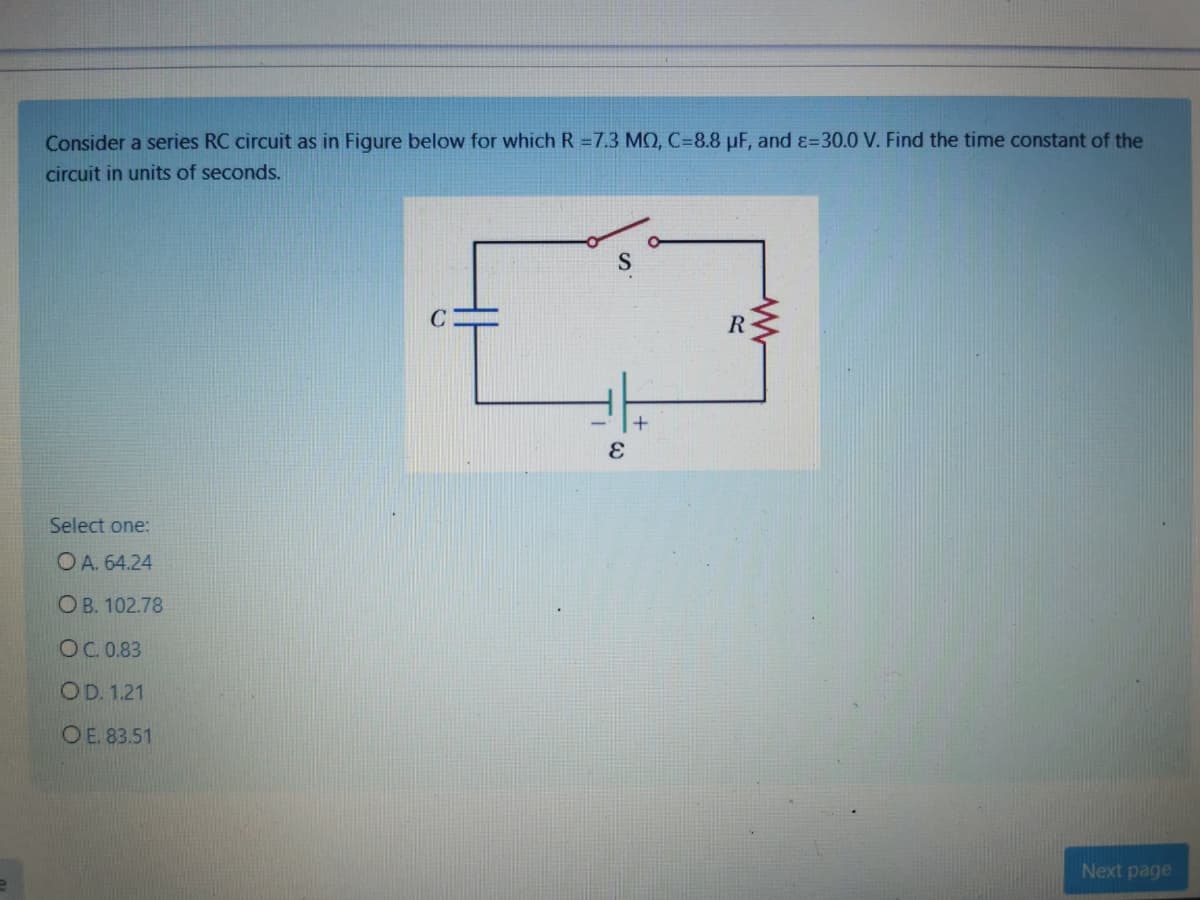 Consider a series RC circuit as in Figure below for which R =7.3 MO, C=8.8 µF, and ɛ=30.0 V. Find the time constant of the
circuit in units of seconds.
R
Select one:
O A. 64.24
O B. 102.78
OC. 0.83
OD. 1.21
OE. 83.51
Next page
