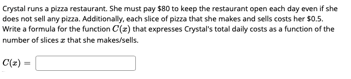 Crystal runs a pizza restaurant. She must pay $80 to keep the restaurant open each day even if she
does not sell any pizza. Additionally, each slice of pizza that she makes and sells costs her $0.5.
Write a formula for the function C(æ) that expresses Crystal's total daily costs as a function of the
number of slicesx that she makes/sells.
C(x) =
