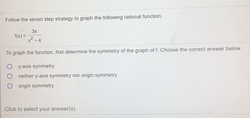 Follow the seven step strategy to graph the following rational function.
3x
f(x) =
x2 - 4
To graph the function, first determine the symmetry of the graph of f. Choose the correct answer below.
y-axis symmetry
neither y-axis symmetry nor origin symmetry
origin symmetry
Click to select your answer(s).
