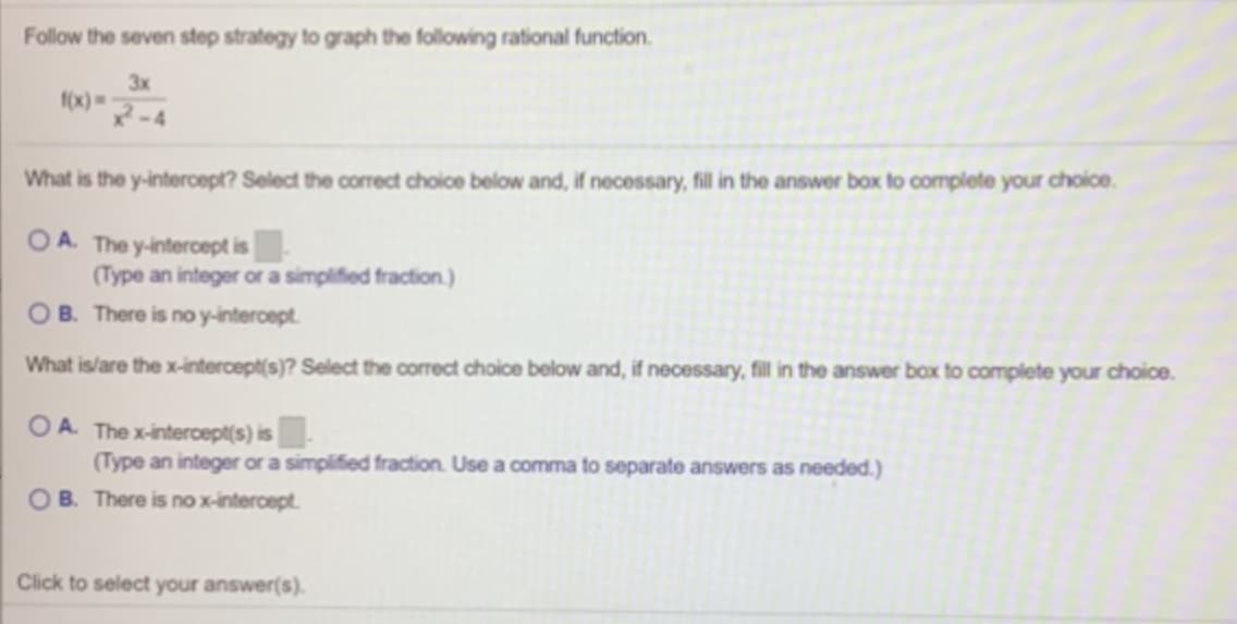 Follow the seven step strategy to graph the following rational function.
3x
f(x) =
What is the y-intercept? Select the correct choice below and, if necessary, fil in the answer box to complete your choice.
OA. The y-intercept is|
(Type an integer or a simplified fraction.)
OB. There is no y-intercept.
What islare the x-intercept(s)? Select the corrct choice below and, if necessary, fill in the answer box to complete your choice.
OA. The x-intercept(s) is |
(Type an integer or a simpified fraction. Use a comma to separate answers as needed.)
OB. There is no x-intercept.
Click to select your answer(s).
