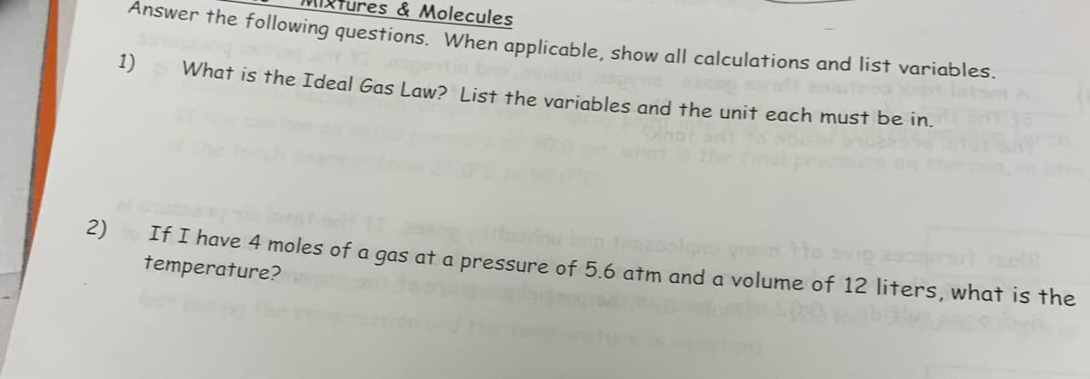 2)
res & Molecules
Answer the following questions. When applicable, show all calculations and list variables.
1)
What is the Ideal Gas Law? List the variables and the unit each must be in.
borinu bro trozoslanu ynom 1to svią asoom
If I have 4 moles of a gas at a pressure of 5.6 atm and a volume of 12 liters, what is the
temperature?