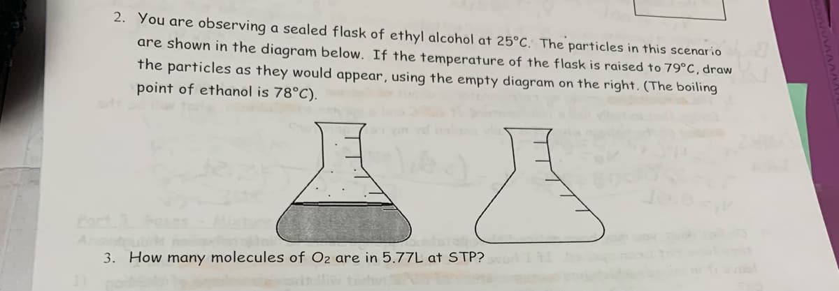 2. You are observing a sealed flask of ethyl alcohol at 25°C. The particles in this scenario
are shown in the diagram below. If the temperature of the flask is raised to 79°C, draw
the particles as they would appear, using the empty diagram on the right. (The boiling
point of ethanol is 78°C).
Part 3
3. How many molecules of O2 are in 5.77L at STP? SvD