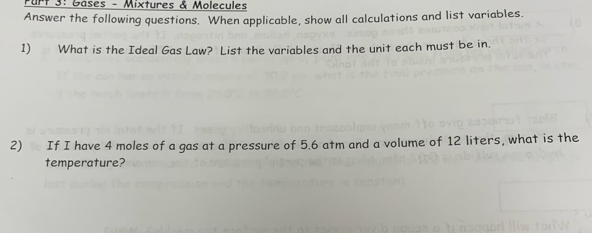 3: Gases - Mixtures & Molecules
Answer the following questions. When applicable, show all calculations and list variables.
saudit anis
brio muilarnуxо
sa
1) What is the Ideal Gas Law? List the variables and the unit each must be in.
2)
Intot art
Hoorinu bao trozoslanu ynom tto svig assomut teol
If I have 4 moles of a gas at a pressure of 5.6 atm and a volume of 12 liters, what is the
temperature?
insqabrl lliw torW