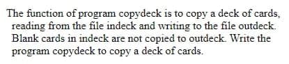 The function of program copydeck is to copy a deck of cards,
reading from the file indeck and writing to the file outdeck.
Blank cards in indeck are not copied to outdeck. Write the
program copydeck to copy a deck of cards.
