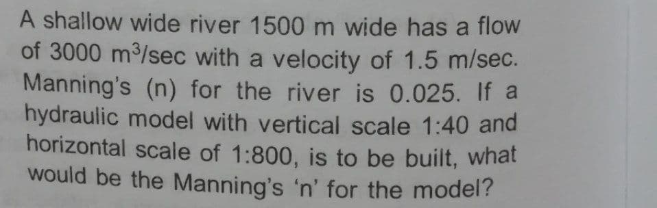 A shallow wide river 1500 m wide has a flow
of 3000 m/sec with a velocity of 1.5 m/sec.
Manning's (n) for the river is 0.025. If a
hydraulic model with vertical scale 1:40 and
horizontal scale of 1:800, is to be built, what
would be the Manning's 'n' for the model?
