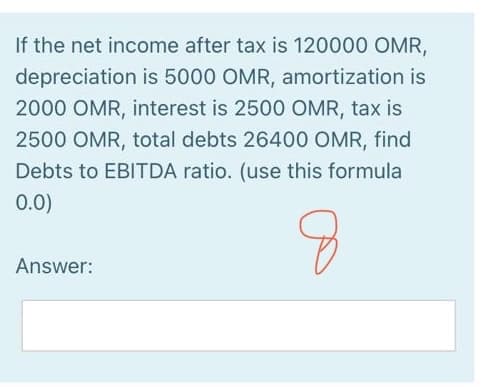 If the net income after tax is 120000 OMR,
depreciation is 5000 OMR, amortization is
2000 OMR, interest is 2500 OMR, tax is
2500 OMR, total debts 26400 OMR, find
Debts to EBITDA ratio. (use this formula
0.0)
Answer:
