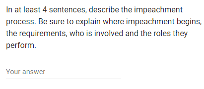 In at least 4
sentences, describe the impeachment
process. Be sure to explain where impeachment begins,
who is involved and the roles they
the requirements,
perform.
Your answer