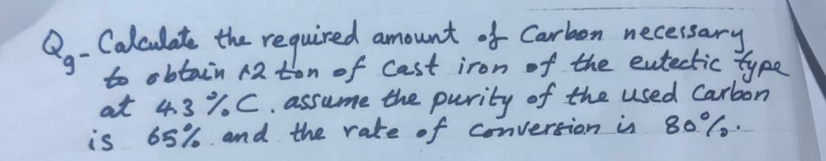 Calculate the required amount of Car bon necesary
to obtain 12ton of Cast iron of the eutectic type
at 43%C, assume the purity of the used Carbon
is 65%. and the rate of conversion is 80%.
