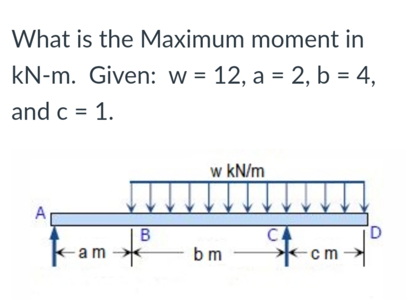 What is the Maximum moment in
kN-m. Given: w = 12, a = 2, b = 4,
and c = 1.
w kN/m
CA
-am
b m
cm
B.
