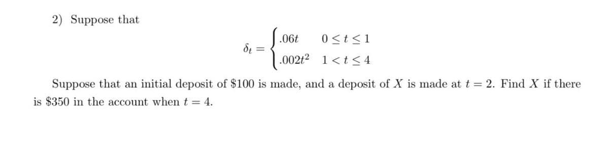 2) Suppose that
.06t
0 <t<1
.002t2 1<t< 4
Suppose that an initial deposit of $100 is made, and a deposit of X is made at t = 2. Find X if there
is $350 in the account when t = 4.

