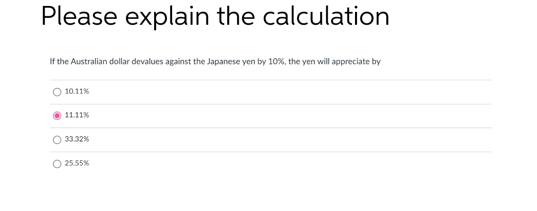 Please explain the calculation
If the Australian dollar devalues against the Japanese yen by 10%, the yen will appreciate by
O 10.11%
11.11%
O 33.32%
O 25.55%