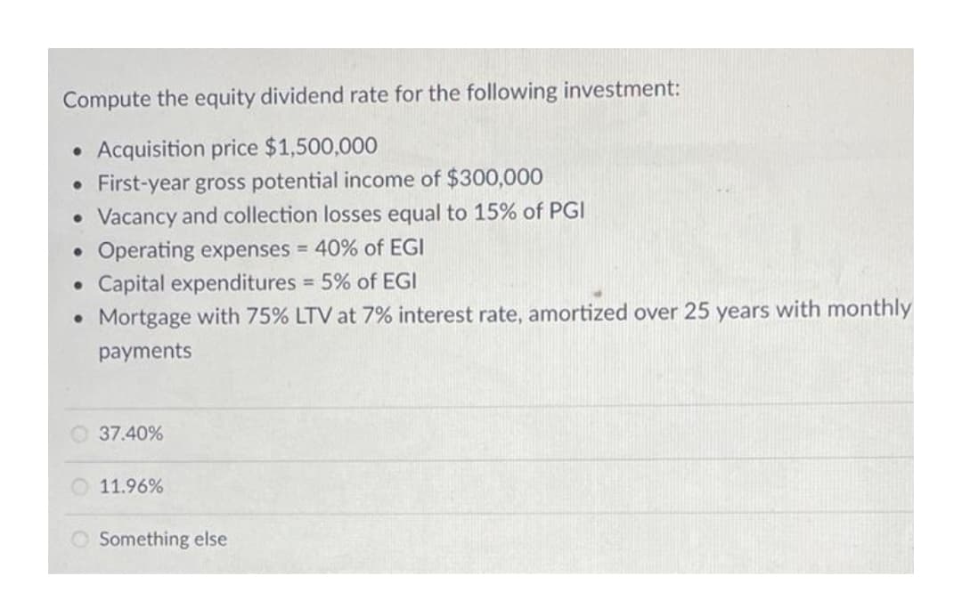 Compute the equity dividend rate for the following investment:
Acquisition price $1,500,000
• First-year gross potential income of $300,000
• Vacancy and collection losses equal to 15% of PGI
Operating expenses = 40% of EGI
Capital expenditures 5% of EGI
• Mortgage with 75% LTV at 7% interest rate, amortized over 25 years with monthly
%3D
payments
O 37.40%
O 11.96%
O Something else
