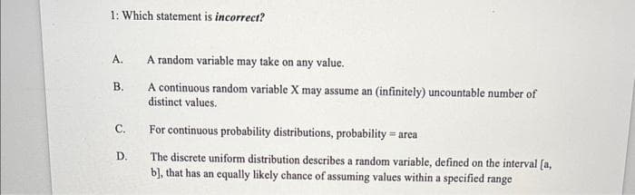 1: Which statement is incorrect?
A.
B.
C.
D.
A random variable may take on any value.
A continuous random variable X may assume an (infinitely) uncountable number of
distinct values.
For continuous probability distributions, probability area
The discrete uniform distribution describes a random variable, defined on the interval [a,
b], that has an equally likely chance of assuming values within a specified range