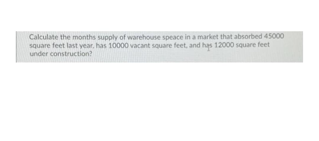Calculate the months supply of warehouse speace in a market that absorbed 45000
square feet last year. has 10000 vacant square feet, and has 12000 square feet
under construction?
