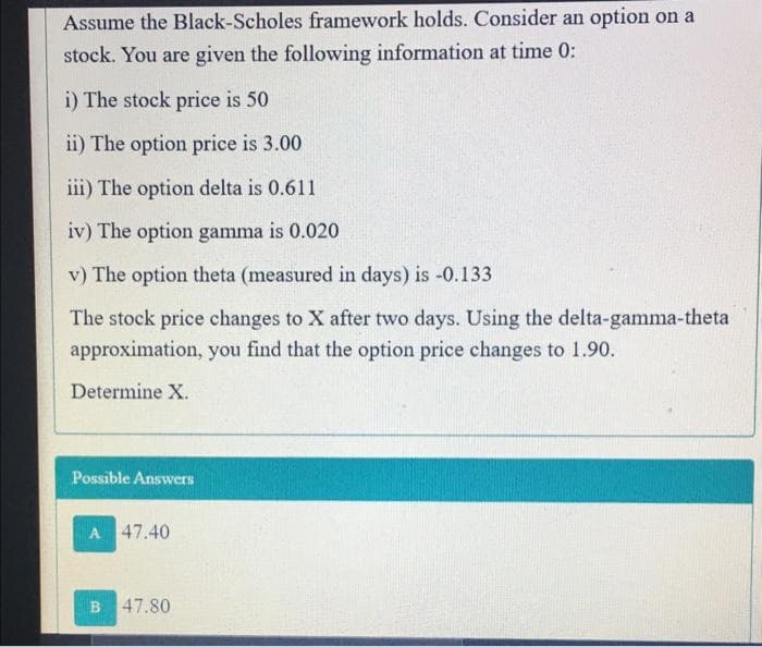 Assume the Black-Scholes framework holds. Consider an option on a
stock. You are given the following information at time 0:
i) The stock price is 50
ii) The option price is 3.00
iii) The option delta is 0.611
iv) The option gamma is 0.020
v) The option theta (measured in days) is -0.133
The stock price changes to X after two days. Using the delta-gamma-theta
approximation, you find that the option price changes to 1.90.
Determine X.
Possible Answers
A 47.40
B 47.80
