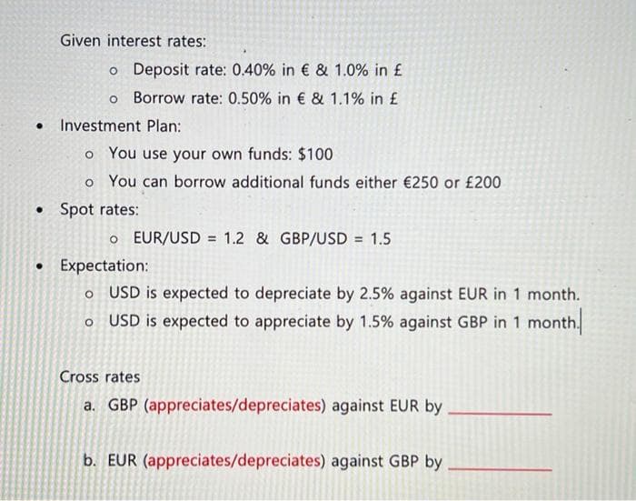 Given interest rates:
o Deposit rate: 0.40% in € & 1.0% in £
o Borrow rate: 0.50% in € & 1.1% in £
• Investment Plan:
o You use your own funds: $100
o You can borrow additional funds either €250 or £200
• Spot rates:
o EUR/USD = 1.2 & GBP/USD = 1.5
• Expectation:
O
USD is expected to depreciate by 2.5% against EUR in 1 month.
o USD is expected to appreciate by 1.5% against GBP in 1 month.
Cross rates
a. GBP (appreciates/depreciates) against EUR by
b. EUR (appreciates/depreciates) against GBP by