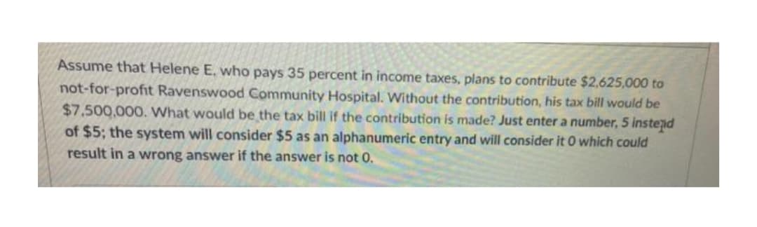 Assume that Helene E, who pays 35 percent in income taxes, plans to contribute $2,625,000 to
not-for-profit Ravenswood Community Hospital. Without the contribution, his tax bill would be
$7.500,000. What would be the tax bill if the contribution is made? Just enter a number, 5 instend
of $5; the system will consider $5 as an alphanumeric entry and will consider it 0 which could
result in a wrong answer if the answer is not 0.
