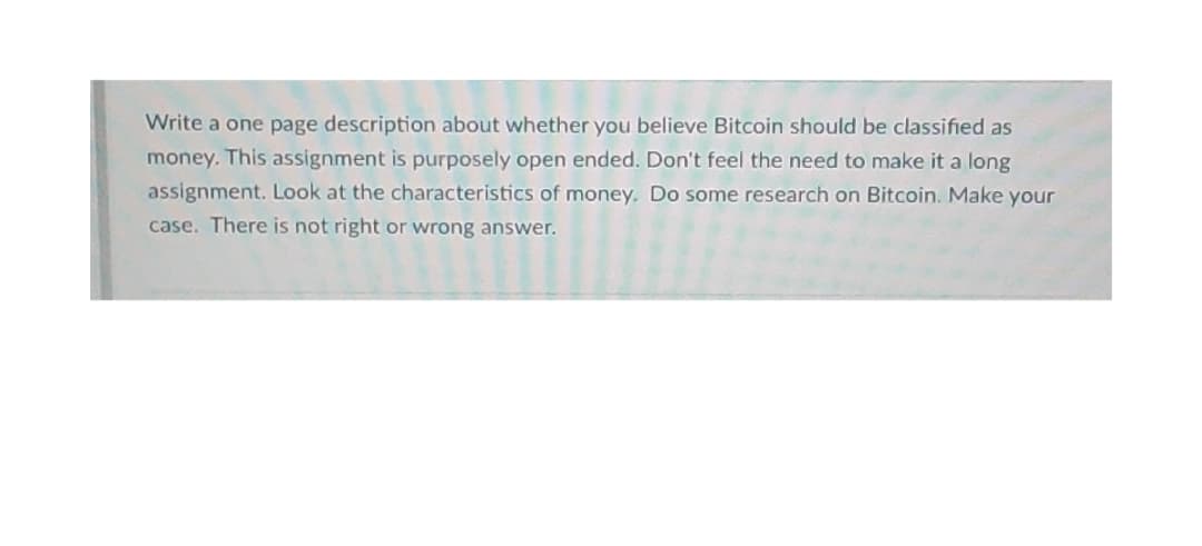 Write a one page description about whether you believe Bitcoin should be classified as
money. This assignment is purposely open ended. Don't feel the need to make it a long
assignment. Look at the characteristics of money. Do some research on Bitcoin. Make your
case. There is not right or wrong answer.
