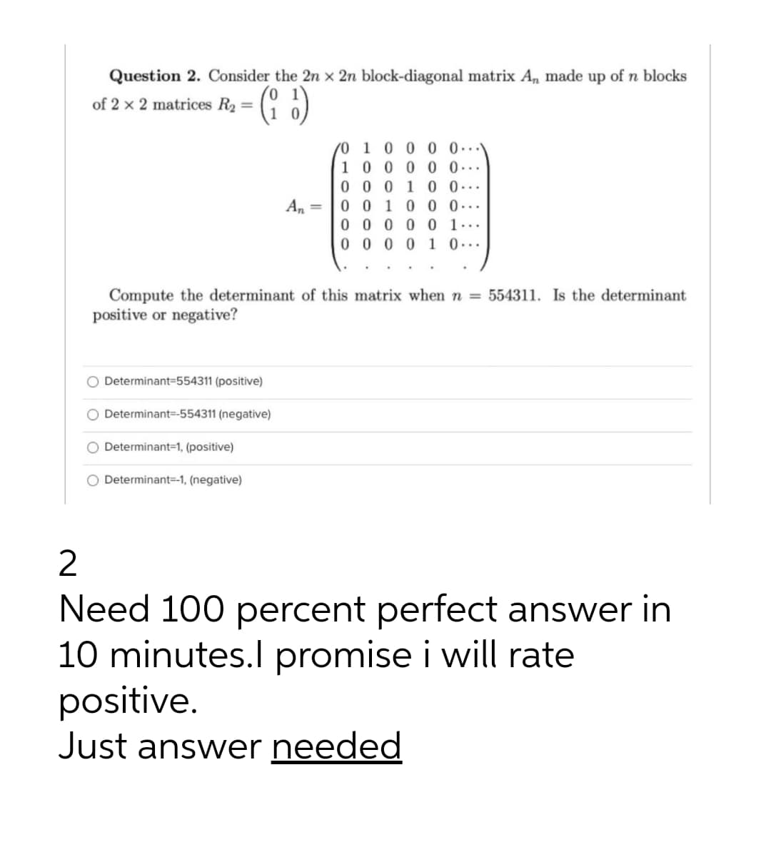 Question 2. Consider the 2n x 2n block-diagonal matrix A, made up of n blocks
1
of 2 x 2 matrices R2 = ( 0)
0 1 0 0 0 0..
10 0 0 0 0...
0 0 0 1 0 0...
0 0 1 0 0 0...
0 0 0 0 0 1...
0 0 0 0 1 0...
An =
Compute the determinant of this matrix when n = 554311. Is the determinant
positive or negative?
O Determinant3D554311 (positive)
Determinant=-554311 (negative)
O Determinant=1, (positive)
O Determinant=-1, (negative)
2
Need 100 percent perfect answer in
10 minutes.l promise i will rate
positive.
Just answer needed
