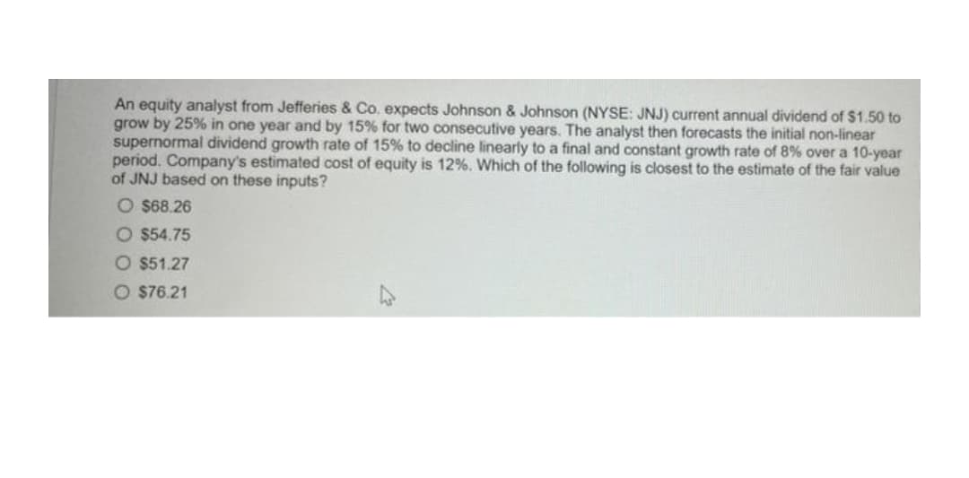 An equity analyst from Jefferies & Co. expects Johnson & Johnson (NYSE: JNJ) current annual dividend of $1.50 to
grow by 25% in one year and by 15% for two consecutive years. The analyst then forecasts the initial non-linear
supernormal dividend growth rate of 15% to decline linearly to a final and constant growth rate of 8% over a 10-year
period. Company's estimated cost of equity is 12%. Which of the following is closest to the estimate of the fair value
of JNJ based on these inputs?
O $68.26
O $54.75
O $51.27
O $76.21
