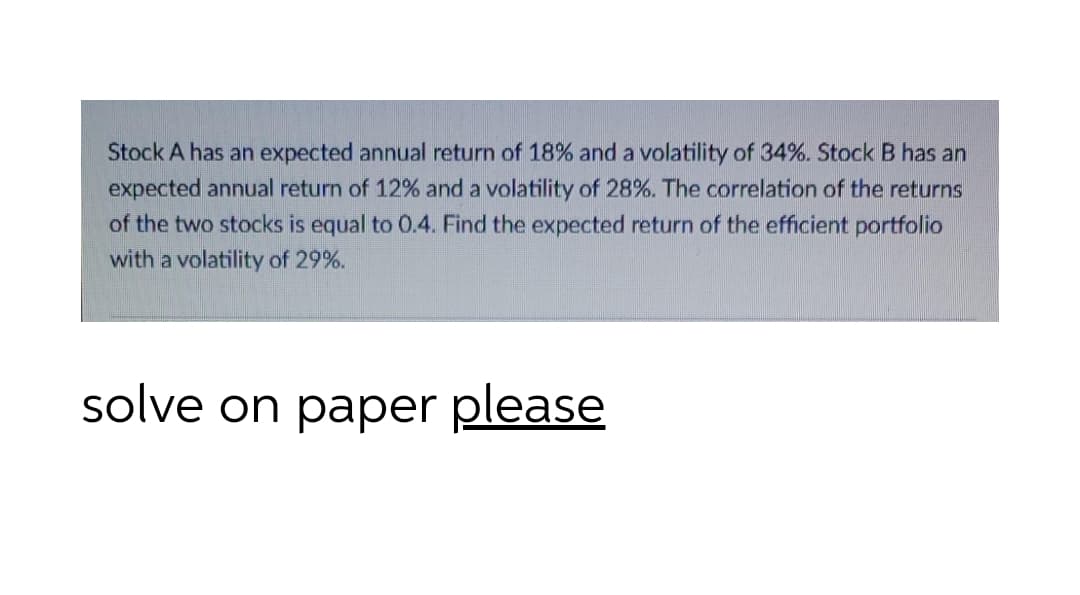 Stock A has an expected annual return of 18% and a volatility of 34%. Stock B has an
expected annual return of 12% and a volatility of 28%. The correlation of the returns
of the two stocks is equal to 0.4. Find the expected return of the efficient portfolio
with a volatility of 29%.
solve on paper please

