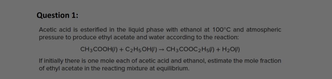 Question 1:
Acetic acid is esterified in the liquid phase with ethanol at 100°C and atmospheric
pressure to produce ethyl acetate and water according to the reaction:
CH3COOH(/) + C2H5OH(/) → CH3COOC2H5() + H2O()
If initially there is one mole each of acetic acid and ethanol, estimate the mole fraction
of ethyl acetate in the reacting mixture at equilibrium.
