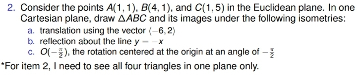 2. Consider the points A(1, 1), B(4, 1), and C(1,5) in the Euclidean plane. In one
Cartesian plane, draw AABC and its images under the following isometries:
a. translation using the vector (-6, 2)
b. reflection about the line y = -x
c. O(-5), the rotation centered at the origin at an angle of -5
*For item 2, I need to see all four triangles in one plane only.
