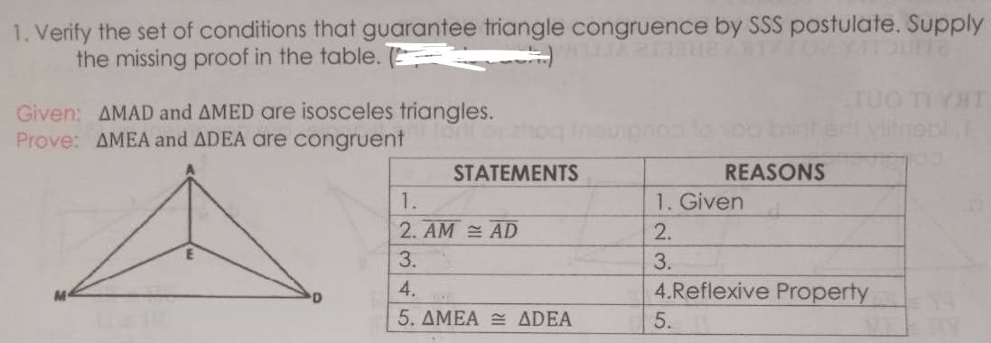 1. Verify the set of conditions that guarantee triangle congruence by SSS postulate. Supply
the missing proof in the table. E
Given: AMAD and AMED are isosceles triangles.
Prove: AMEA and ADEA are congruent
Vitnebi
STATEMENTS
REASONS
1.
1. Given
2. AM AD
2.
3.
3.
4.
4.Reflexive Property
5. AMEA ADEA
5.
