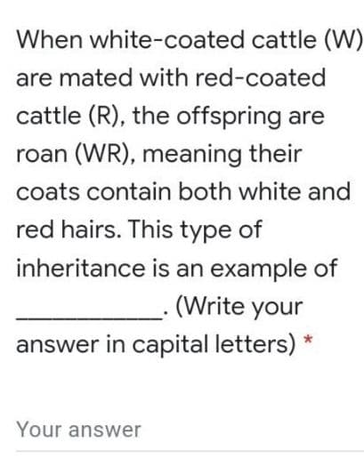 When white-coated cattle (W)
are mated with red-coated
cattle (R), the offspring are
roan (WR), meaning their
coats contain both white and
red hairs. This type of
inheritance is an example of
(Write your
answer in capital letters) *
Your answer
