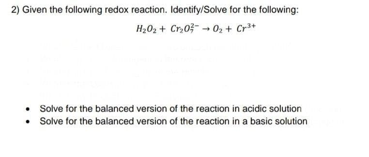 2) Given the following redox reaction. Identify/Solve for the following:
H202 + Crz0?- → 02 + Cr3+
Solve for the balanced version of the reaction in acidic solution
Solve for the balanced version of the reaction in a basic solution

