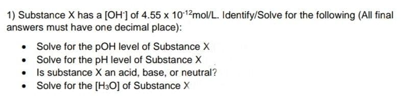 1) Substance X has a [OH] of 4.55 x 1012mol/L. Identify/Solve for the following (All final
answers must have one decimal place):
Solve for the pOH level of Substance X
Solve for the pH level of Substance X
• Is substance X an acid, base, or neutral?
• Solve for the [H3O] of Substance X
