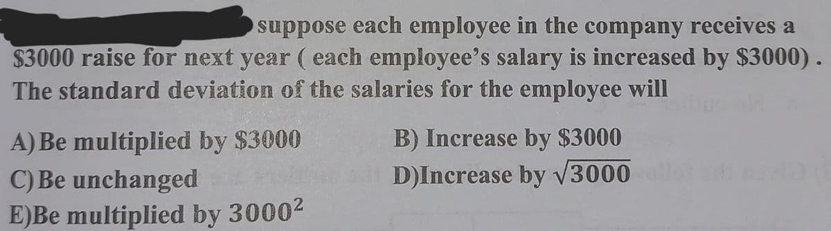suppose each employee in the company receives a
$3000 raise for next year (each employee's salary is increased by $3000).
The standard deviation of the salaries for the employee will
A) Be multiplied by $3000
C) Be unchanged
E)Be multiplied by 3000²
B) Increase by $3000
D)Increase by √3000 ol