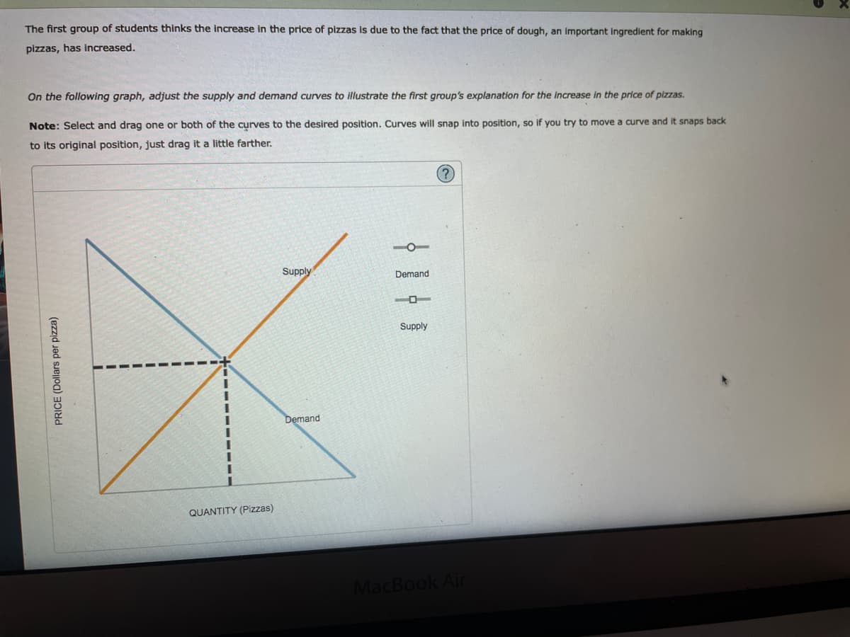 The first group of students thinks the increase in the price of pizzas is due to the fact that the price of dough, an important ingredient for making
pizzas, has increased.
On the following graph, adjust the supply and demand curves to illustrate the first group's explanation for the increase in the price of pizzas.
Note: Select and drag one or both of the curves to the desired position. Curves will snap into position, so if you try to move a curve and it snaps back
to its original position, just drag it a little farther.
Supply
Demand
Supply
Demand
QUANTITY (Pizzas)
MacBook Air
PRICE (Dollars per pizza)
