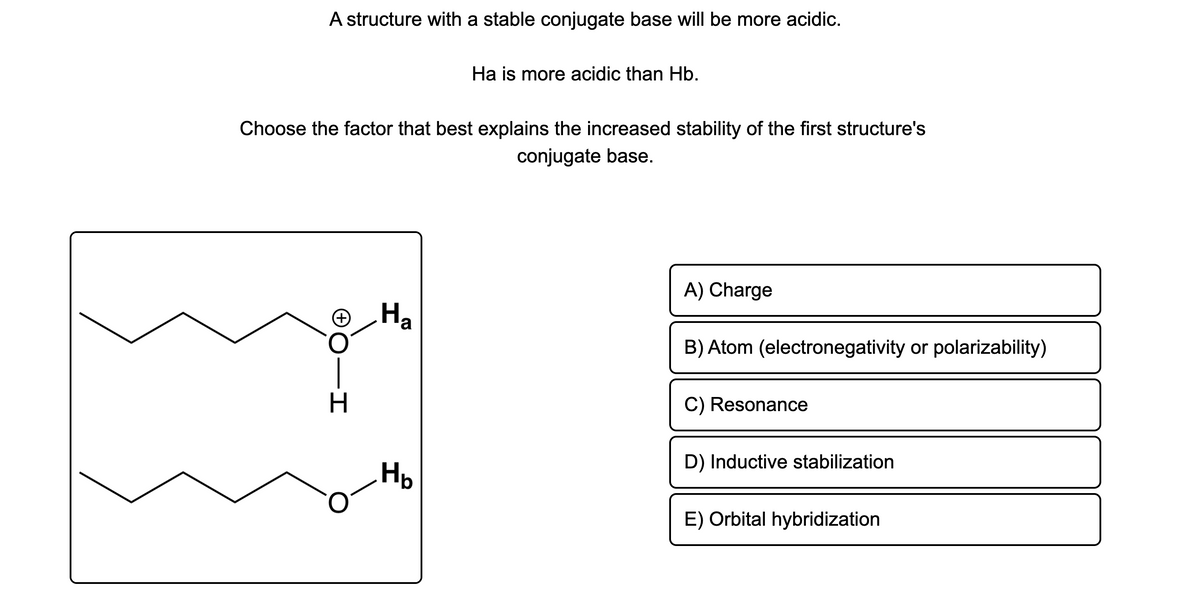 A structure with a stable conjugate base will be more acidic.
Ha is more acidic than Hb.
Choose the factor that best explains the increased stability of the first structure's
conjugate base.
A) Charge
® Ha
B) Atom (electronegativity or polarizability)
H.
C) Resonance
D) Inductive stabilization
Hp
E) Orbital hybridization
