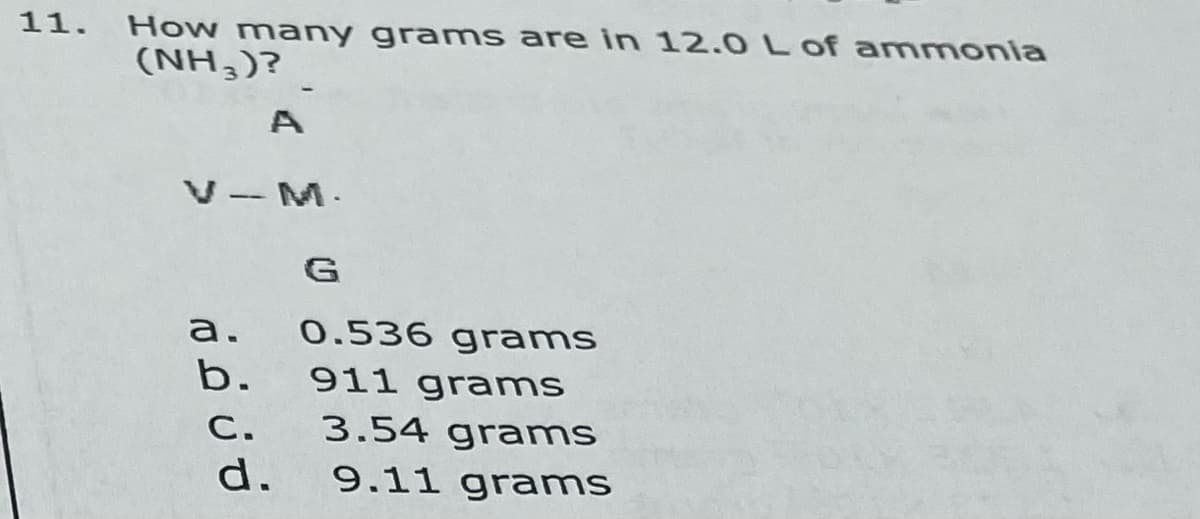 11. Howw many grams are in 12.0 L of ammonia
(NH,)?
A
V-M.
G
а.
0.536 gr ams
b.
911 grams
С.
3.54 grams
d.
9.11 grams

