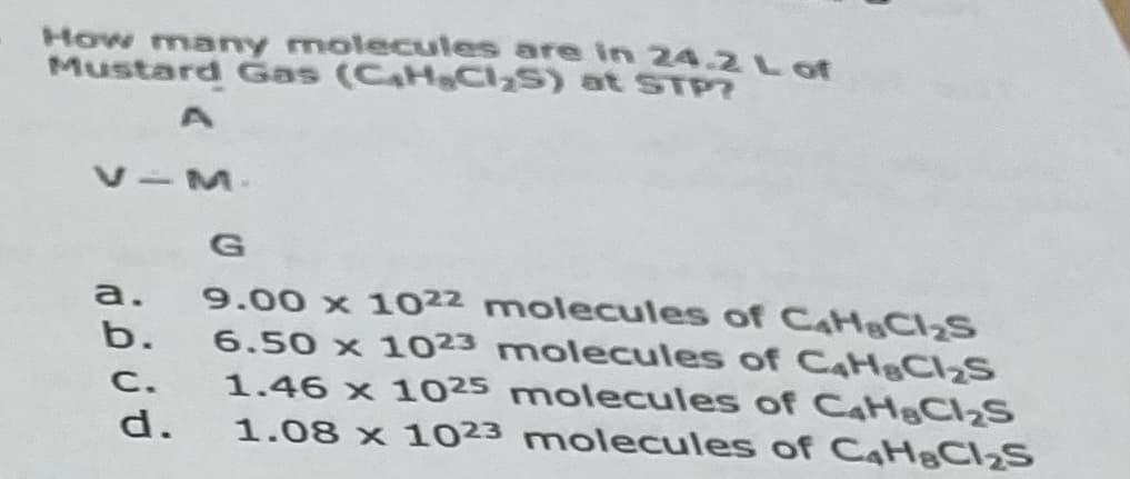 How many molecules are in 24.2 L of
Mustard Gas (CaHeCI,S) at STP?
V-M.
9.00 x 1022 molecules of CaH&CI2S
6.50 x 1023 molecules of CaH&CI2S
1.46 x 1025 molecules of CaH&CI2S
1.08 x 1023 molecules of CaH&CI2S
a.
b.
C.
d.
