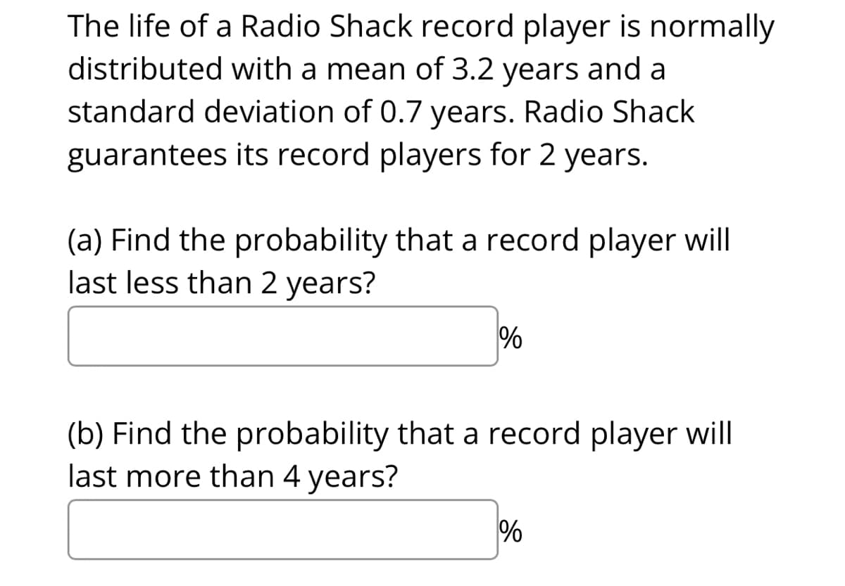 The life of a Radio Shack record player is normally
distributed with a mean of 3.2 years and a
standard deviation of 0.7 years. Radio Shack
guarantees its record players for 2 years.
(a) Find the probability that a record player will
last less than 2 years?
(b) Find the probability that a record player will
last more than 4 years?
%
