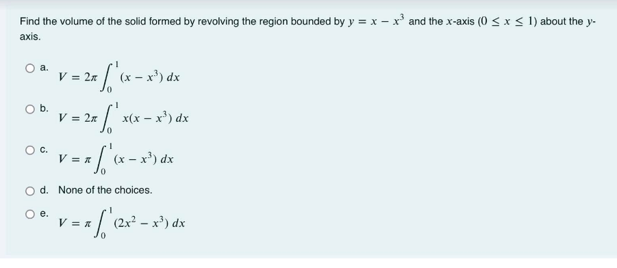 Find the volume of the solid formed by revolving the region bounded by y = x – x' and the x-axis (0 < x < 1) about the y-
axis.
а.
x - x*) dx
V = 2n
1
Ob.
V = 2n
x(x – x') dx
C.
V = 1
(x – x) dx
d. None of the choices.
е.
a / (2x? – x') dx
