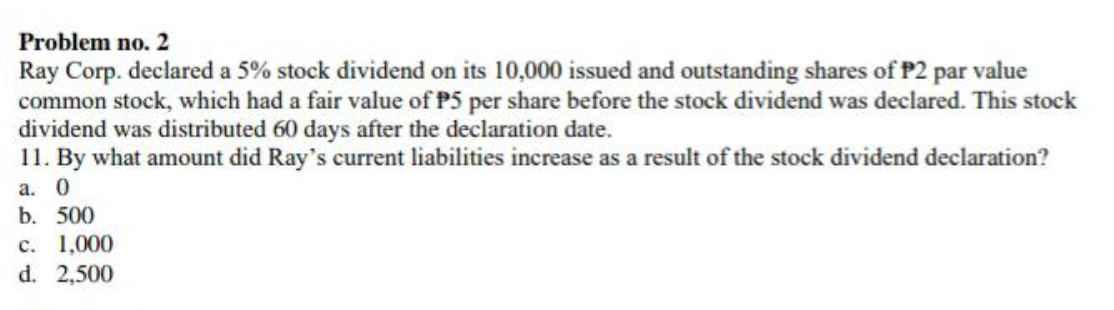Problem no. 2
Ray Corp. declared a 5% stock dividend on its 10,000 issued and outstanding shares of P2 par value
common stock, which had a fair value of P5 per share before the stock dividend was declared. This stock
dividend was distributed 60 days after the declaration date.
11. By what amount did Ray's current liabilities increase as a result of the stock dividend declaration?
а. 0
b. 500
с. 1,000
d. 2,500
