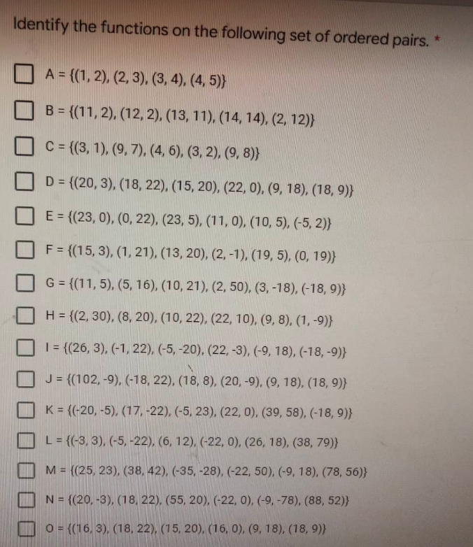 Identify the functions on the following set of ordered pairs.
A = {(1, 2), (2, 3), (3, 4), (4, 5))
B = {(11, 2), (12, 2), (13, 11), (14, 14), (2, 12)}
C = {(3, 1), (9, 7), (4, 6), (3, 2), (9, 8)}
D = {(20, 3), (18, 22), (15, 20), (22, 0), (9, 18), (18, 9)}
E = {(23, 0), (0, 22), (23, 5), (11, 0), (10, 5), (-5, 2)}
F = {(15,3), (1, 21), (13, 20), (2, -1), (19, 5), (0, 19)}
G = {(11, 5), (5, 16), (10, 21), (2, 50), (3, -18), (-18, 9)}
H = {(2, 30), (8, 20), (10, 22), (22, 10), (9, 8), (1, -9)}
1 = {(26, 3), (-1, 22), (-5, -20), (22, -3), (-9, 18), (-18, -9)}
J = {(102, -9), (-18, 22), (18, 8), (20, -9), (9, 18), (18,9)}
K = ((-20, -5), (17, -22), (-5, 23), (22, 0), (39, 58), (-18, 9)}
L = {(-3, 3), (-5, -22), (6, 12), (-22, 0), (26, 18), (38, 79)}
M = ((25, 23), (38, 42), (-35, -28), (-22, 50), (-9, 18), (78, 56)}
N = {(20, -3), (18, 22), (55, 20), (-22, 0), (-9, -78), (88, 52)}
O = ((16, 3), (18, 22), (15, 20), (16, 0), (9, 18), (18, 9))