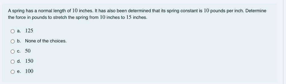 A spring has a normal length of 10 inches. It has also been determined that its spring constant is 10 pounds per inch. Determine
the force in pounds to stretch the spring from 10 inches to 15 inches.
а. 125
O b. None of the choices.
О с. 50
O d. 150
е. 100
